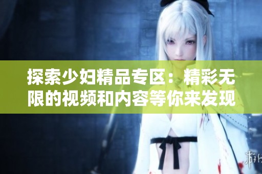 探索少婦精品專區(qū)：精彩無限的視頻和內(nèi)容等你來發(fā)現(xiàn)