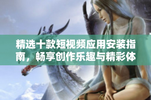 精選十款短視頻應(yīng)用安裝指南，暢享創(chuàng)作樂趣與精彩體驗
