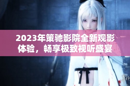 2023年策馳影院全新觀影體驗(yàn)，暢享極致視聽盛宴
