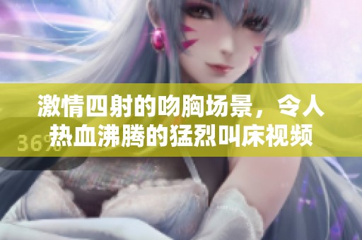 激情四射的吻胸場(chǎng)景，令人熱血沸騰的猛烈叫床視頻