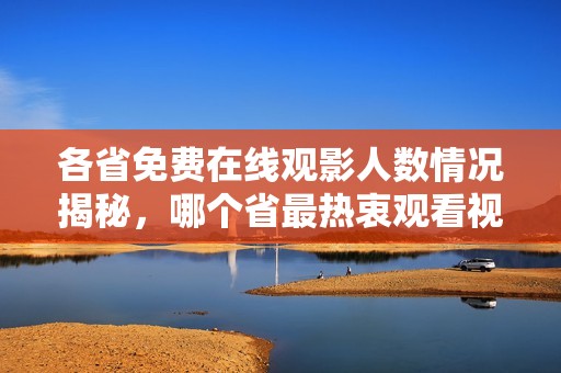 各省免費(fèi)在線觀影人數(shù)情況揭秘，哪個省最熱衷觀看視頻？