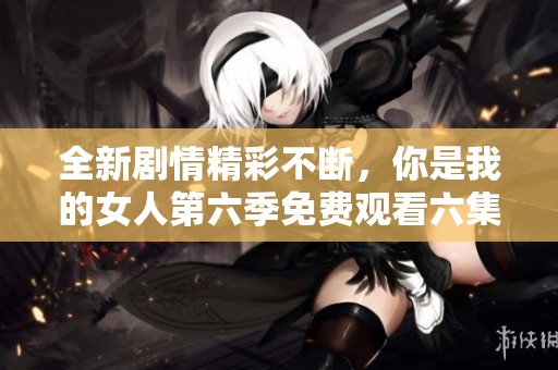 全新劇情精彩不斷，你是我的女人第六季免費(fèi)觀看六集的最佳選擇