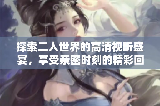 探索二人世界的高清視聽盛宴,享受親密時(shí)刻的精彩回放 探索二人世界的高清視聽盛宴,享受親密時(shí)刻的精彩回放