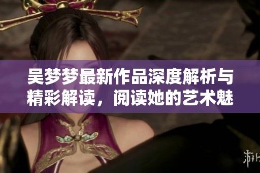吳夢(mèng)夢(mèng)最新作品深度解析與精彩解讀，閱讀她的藝術(shù)魅力