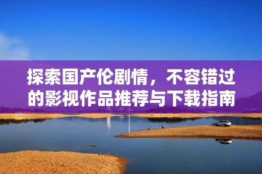 探索國產(chǎn)倫劇情，不容錯過的影視作品推薦與下載指南