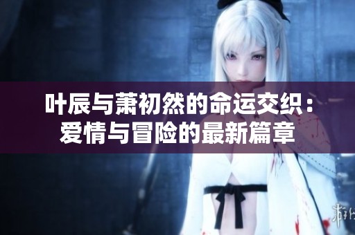 葉辰與蕭初然的命運(yùn)交織：愛情與冒險(xiǎn)的最新篇章
