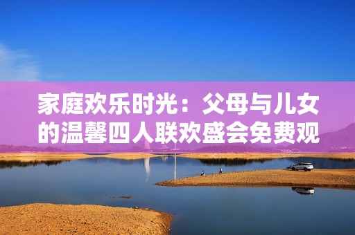 家庭歡樂時(shí)光：父母與兒女的溫馨四人聯(lián)歡盛會(huì)免費(fèi)觀看