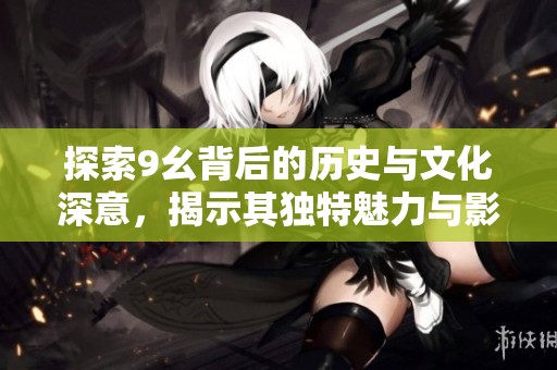 探索9幺背后的歷史與文化深意，揭示其獨(dú)特魅力與影響力