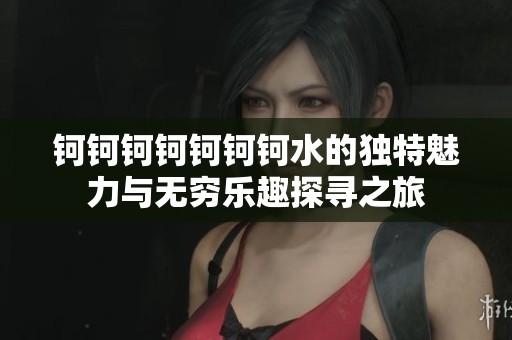 鈳鈳鈳鈳鈳鈳鈳水的獨(dú)特魅力與無窮樂趣探尋之旅