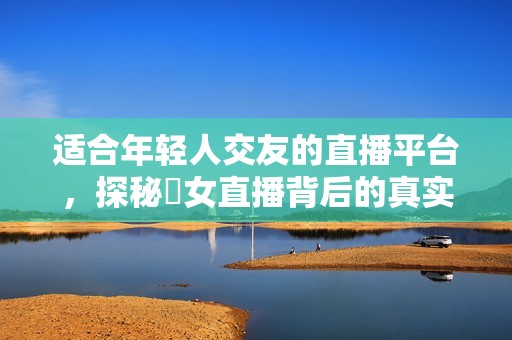 適合年輕人交友的直播平臺，探秘祼女直播背后的真實故事