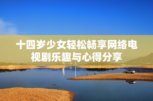 十四歲少女輕松暢享網(wǎng)絡(luò)電視劇樂(lè)趣與心得分享