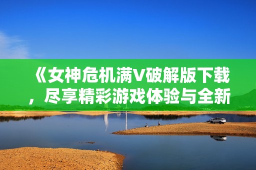 《女神危機(jī)滿V破解版下載，盡享精彩游戲體驗(yàn)與全新冒險》