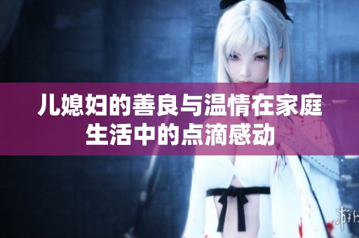 兒媳婦的善良與溫情在家庭生活中的點(diǎn)滴感動(dòng)