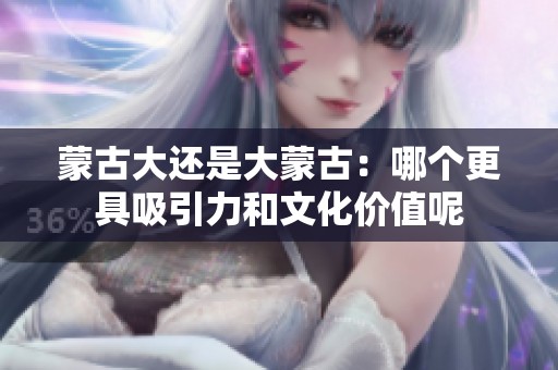 蒙古大還是大蒙古：哪個更具吸引力和文化價值呢