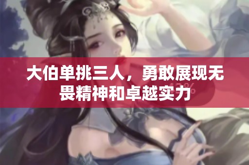 大伯單挑三人，勇敢展現(xiàn)無(wú)畏精神和卓越實(shí)力