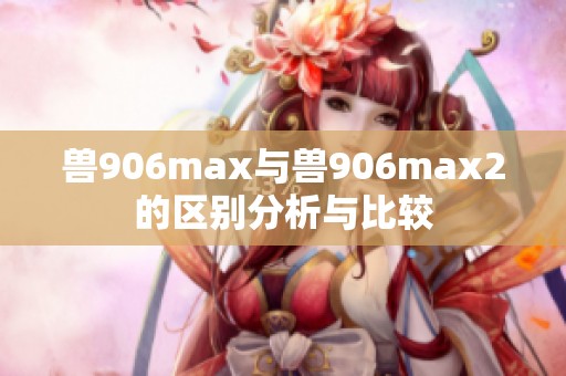 獸906max與獸906max2的區(qū)別分析與比較