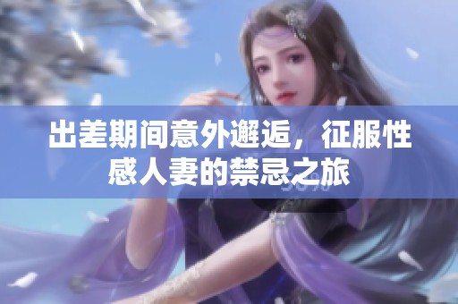 出差期間意外邂逅，征服性感人妻的禁忌之旅