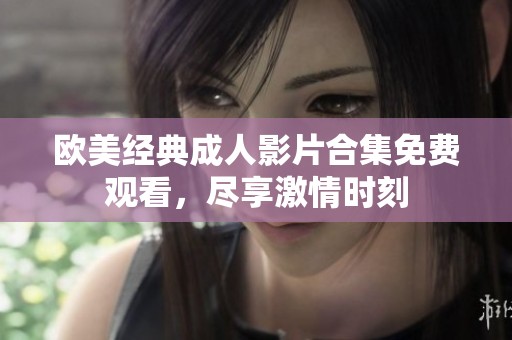 歐美經(jīng)典成人影片合集免費觀看，盡享激情時刻