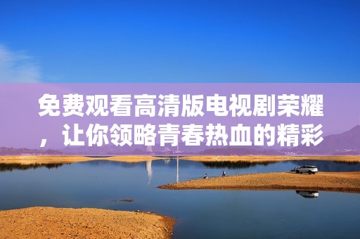 免費觀看高清版電視劇榮耀，讓你領略青春熱血的精彩瞬間