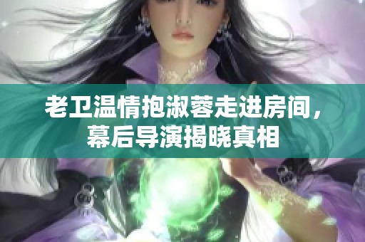 老衛(wèi)溫情抱淑蓉走進房間，幕后導演揭曉真相