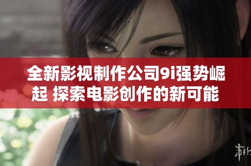 全新影視制作公司9i強(qiáng)勢崛起 探索電影創(chuàng)作的新可能性
