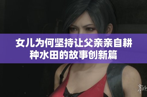 女兒為何堅(jiān)持讓父親親自耕種水田的故事創(chuàng)新篇