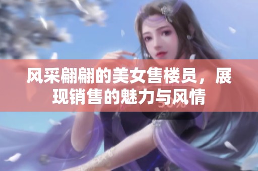 風(fēng)采翩翩的美女售樓員，展現(xiàn)銷售的魅力與風(fēng)情