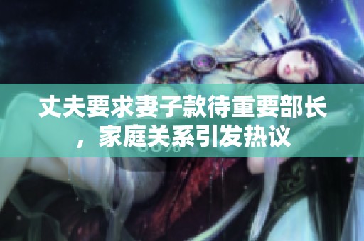 丈夫要求妻子款待重要部長，家庭關(guān)系引發(fā)熱議