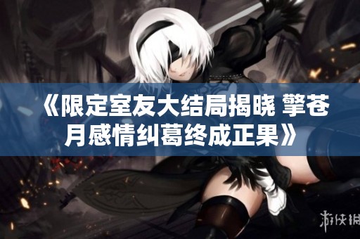 《限定室友大結(jié)局揭曉 擎蒼月感情糾葛終成正果》