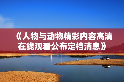 《人物與動物精彩內(nèi)容高清在線觀看公布定檔消息》