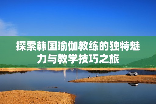 探索韓國(guó)瑜伽教練的獨(dú)特魅力與教學(xué)技巧之旅
