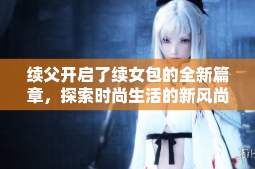 續(xù)父開(kāi)啟了續(xù)女包的全新篇章,探索時(shí)尚生活的新風(fēng)尚 續(xù)父開(kāi)啟了續(xù)女包的全新篇章,探索時(shí)尚生活的新風(fēng)尚