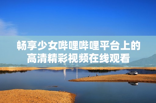 暢享少女嗶哩嗶哩平臺上的高清精彩視頻在線觀看