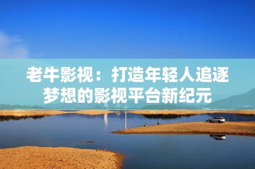 老牛影視：打造年輕人追逐夢(mèng)想的影視平臺(tái)新紀(jì)元