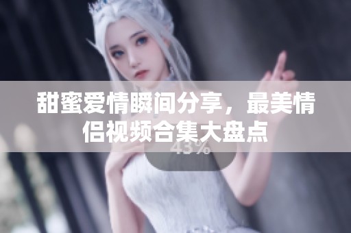 甜蜜愛情瞬間分享，最美情侶視頻合集大盤點(diǎn)