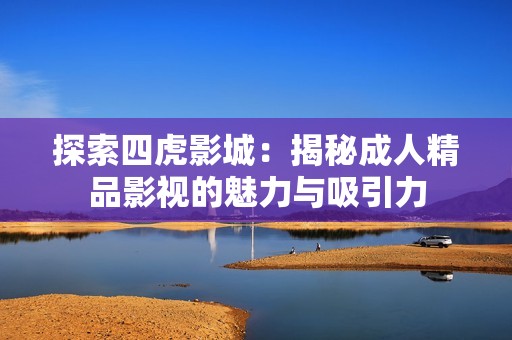 探索四虎影城：揭秘成人精品影視的魅力與吸引力