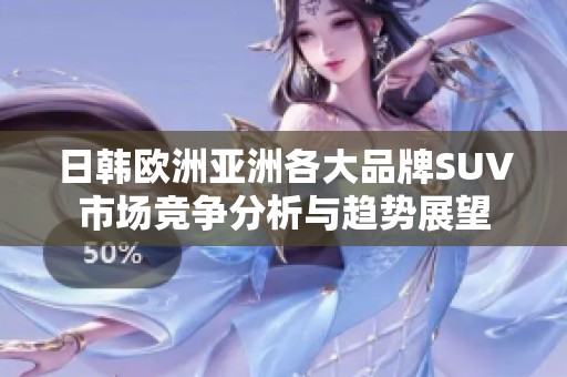日韓歐洲亞洲各大品牌SUV市場(chǎng)競(jìng)爭(zhēng)分析與趨勢(shì)展望