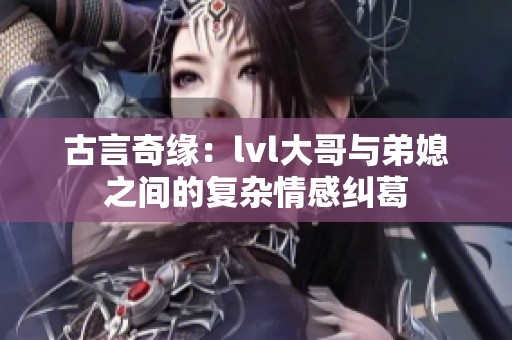 古言奇緣：lvl大哥與弟媳之間的復雜情感糾葛