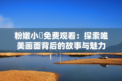 粉嫩小泬免費觀看：探索唯美畫面背后的故事與魅力
