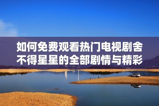 如何免費(fèi)觀看熱門電視劇舍不得星星的全部劇情與精彩片段