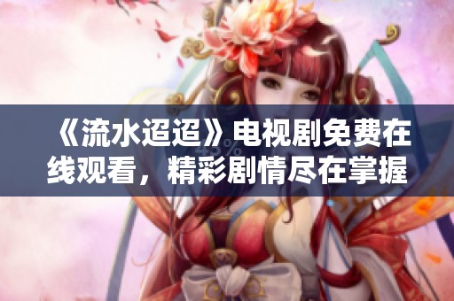 《流水迢迢》電視劇免費(fèi)在線觀看，精彩劇情盡在掌握之中