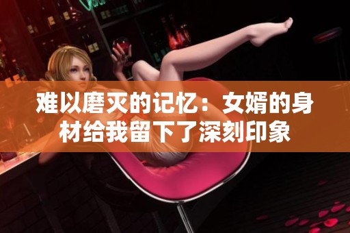 難以磨滅的記憶：女婿的身材給我留下了深刻印象
