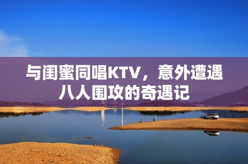 與閨蜜同唱KTV，意外遭遇八人圍攻的奇遇記