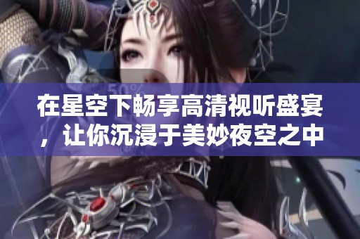 在星空下暢享高清視聽盛宴，讓你沉浸于美妙夜空之中