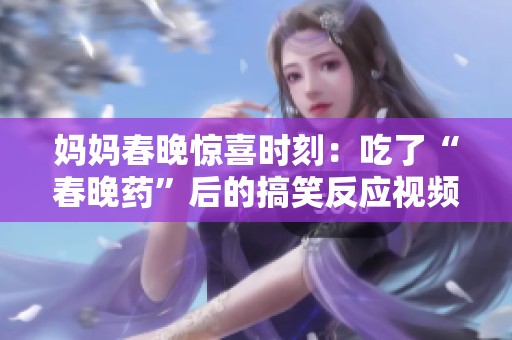 媽媽春晚驚喜時(shí)刻：吃了“春晚藥”后的搞笑反應(yīng)視頻揭秘