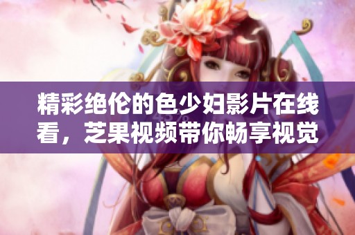 精彩絕倫的色少婦影片在線(xiàn)看，芝果視頻帶你暢享視覺(jué)盛宴