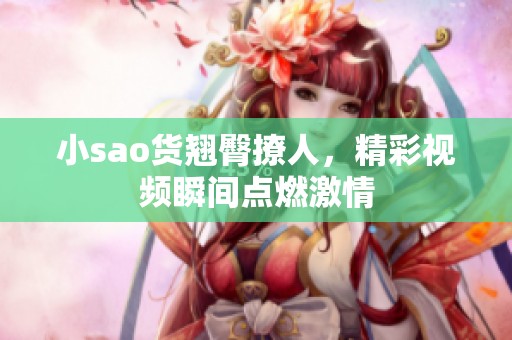 小sao貨翹臀撩人，精彩視頻瞬間點燃激情