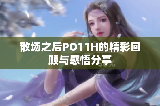 散場之后PO11H的精彩回顧與感悟分享