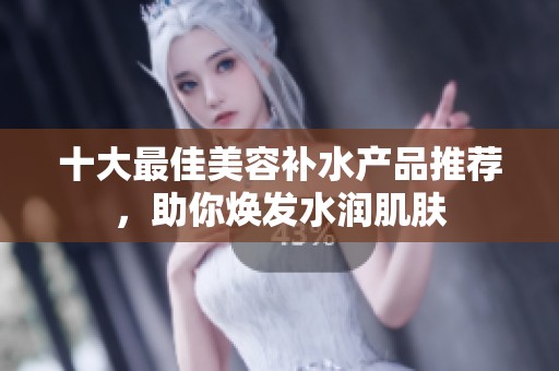 十大最佳美容補水產(chǎn)品推薦，助你煥發(fā)水潤肌膚