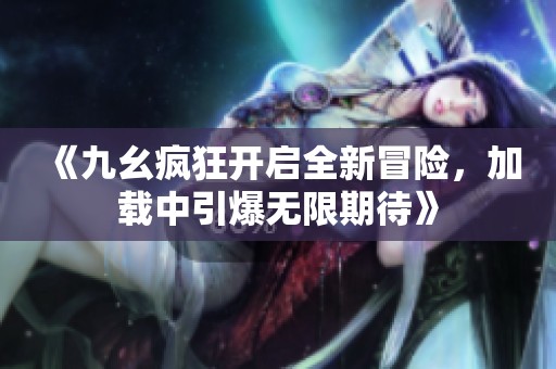 《九幺瘋狂開啟全新冒險，加載中引爆無限期待》